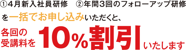 ①4月新入社員研修②年間3回のフォローアップ研修を一括でお申し込みいただくと、各回の受講料を10%割引いたします