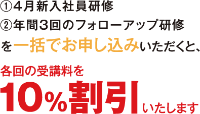 ①4月新入社員研修②年間3回のフォローアップ研修を一括でお申し込みいただくと、各回の受講料を10%割引いたします